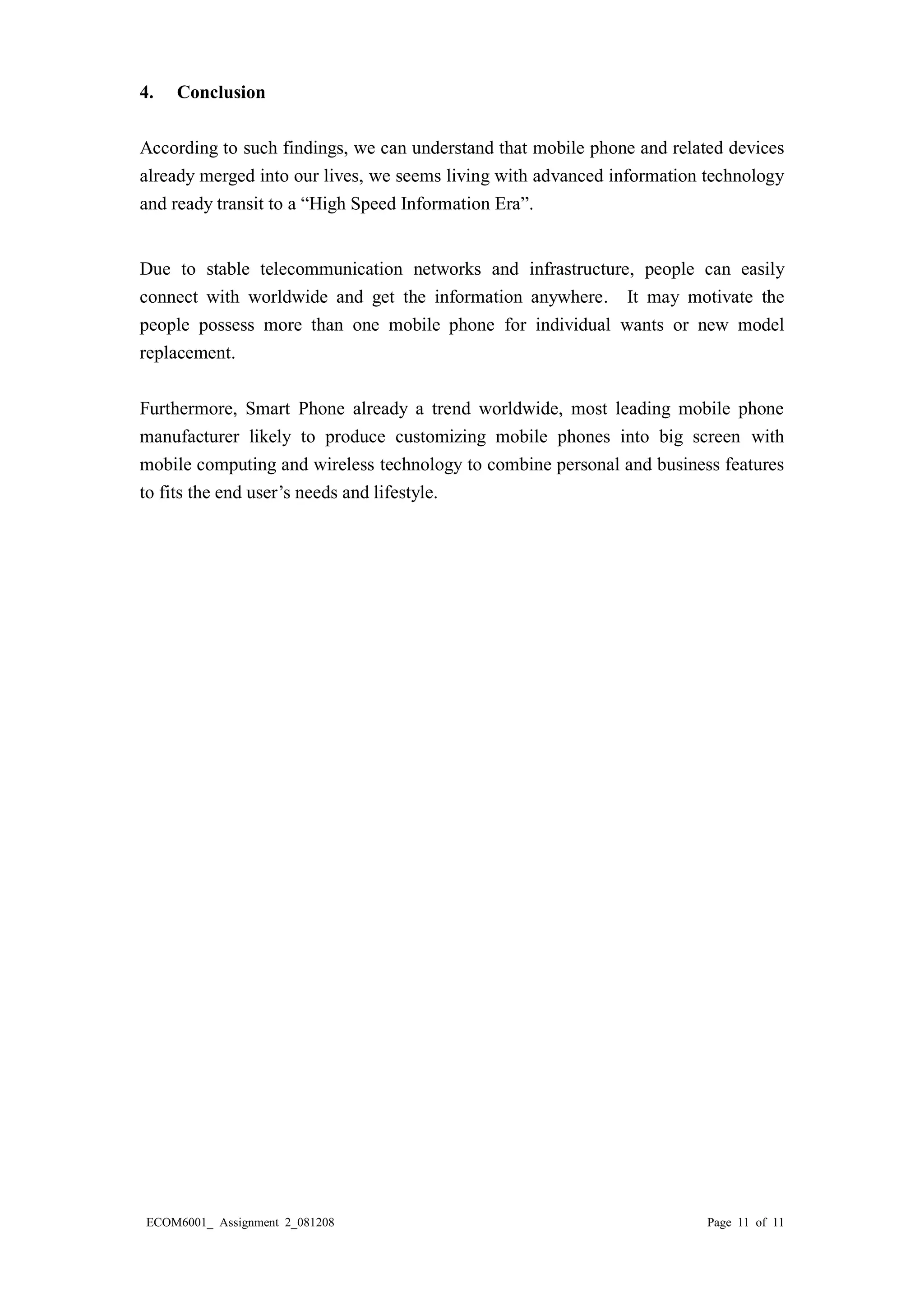 ECOM6001_ Assignment 2_081208 Page 11 of 11 
4. Conclusion 
According to such findings, we can understand that mobile phone and related devices already merged into our lives, we seems living with advanced information technology and ready transit to a “High Speed Information Era”. 
Due to stable telecommunication networks and infrastructure, people can easily connect with worldwide and get the information anywhere. It may motivate the people possess more than one mobile phone for individual wants or new model replacement. 
Furthermore, Smart Phone already a trend worldwide, most leading mobile phone manufacturer likely to produce customizing mobile phones into big screen with mobile computing and wireless technology to combine personal and business features to fits the end user’s needs and lifestyle. 
