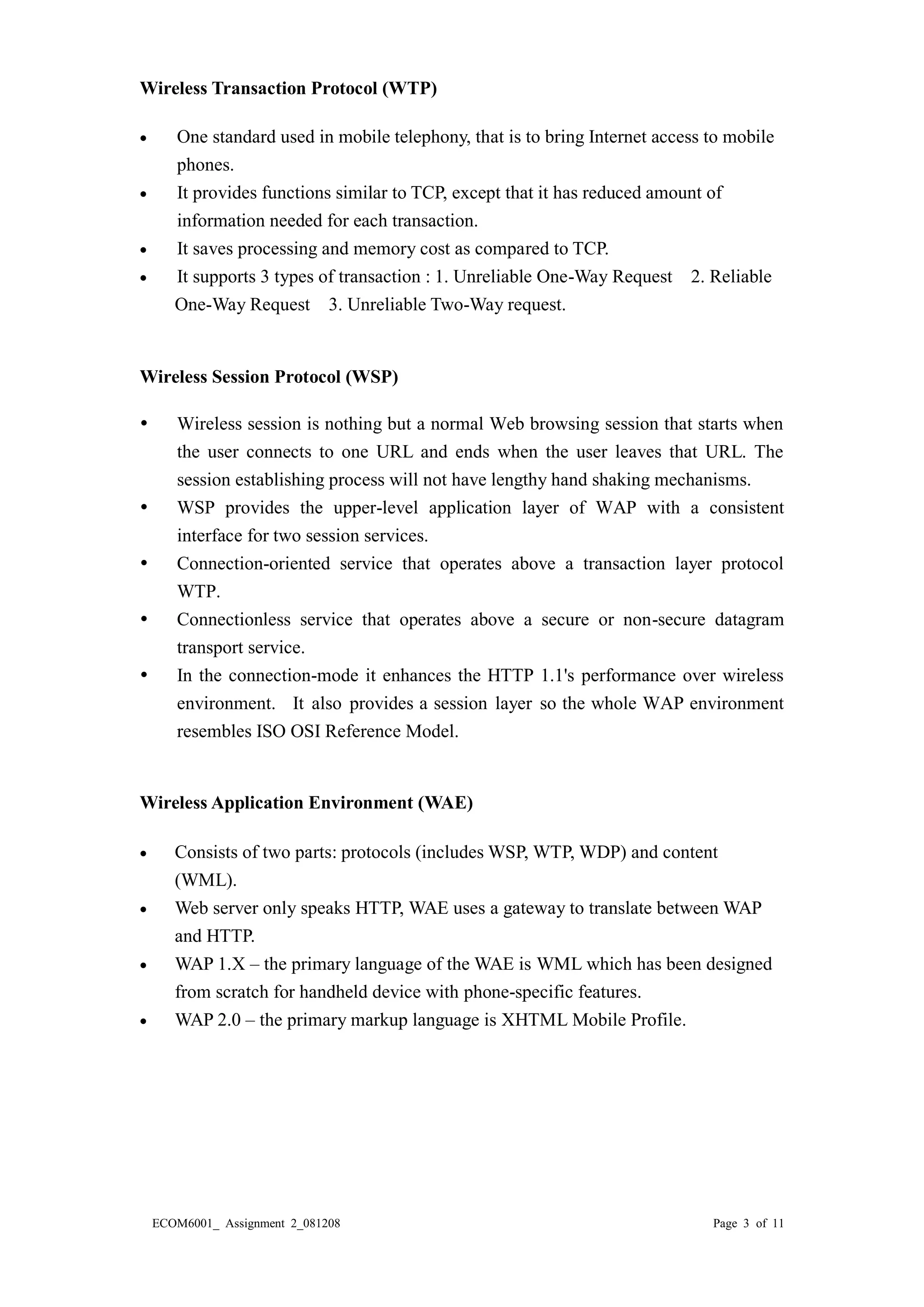 ECOM6001_ Assignment 2_081208 Page 3 of 11 
Wireless Transaction Protocol (WTP) 
 One standard used in mobile 
telephony, that is to bring Internet access phones. 
 It provides functions similar to TCP, except that it has reduced amount of 
information needed for each transaction. 
 It saves processing and memory cost as compared to TCP. 
 It supports 3 types of transaction : 1. Unreliable One-Way Request 2. Reliable 
One-Way Request 3. Unreliable Two-Way request. 
Wireless Session Protocol (WSP) 
 Wireless session is nothing but a normal Web browsing session that starts when the user connects to one URL and ends when the user leaves that URL. The session establishing process will not have lengthy hand shaking mechanisms. 
 WSP provides the upper-level application layer of WAP with a consistent interface for two session services. 
 Connection-oriented service that operates above a transaction layer protocol WTP. 
 Connectionless service that operates above a secure or non-secure datagram transport service. 
 In the connection-mode it enhances the HTTP 1.1's performance over wireless environment. It also provides a session layer so the whole WAP environment resembles ISO OSI Reference Model. 
Wireless Application Environment (WAE) 
 Consists of two parts: protocols (includes WSP, WTP, WDP) and content (WML). 
 Web server only speaks HTTP, WAE uses a gateway to translate between WAP and HTTP. 
 WAP 1.X – the primary language of WAE is WML which has been designed from scratch for handheld device with phone-specific features. 
 WAP 2.0 – the primary markup language is XHTML Mobile Profile. 
 