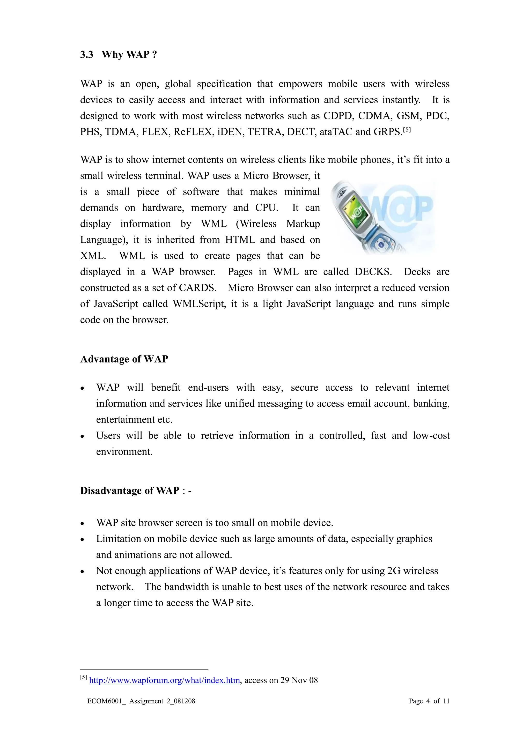 ECOM6001_ Assignment 2_081208 Page 4 of 11 
3.3 Why WAP ? WAP is an open, global specification that empowers mobile users with wireless devices to easily access and interact with information and services instantly. It is designed to work with most wireless networks such as CDPD, CDMA, GSM, PDC, PHS, TDMA, FLEX, ReFLEX, iDEN, TETRA, DECT, ataTAC and GRPS.[5] 
WAP is to show internet contents on wireless clients like mobile phones, it’s fit into a small wireless terminal. WAP uses a Micro Browser, it is a small piece of software that makes minimal demands on hardware, memory and CPU. It can display information by WML (Wireless Markup Language), it is inherited from HTML and based on XML. WML is used to create pages that can be displayed in a WAP browser. Pages in WML are called DECKS. Decks constructed as a set of CARDS. Micro Browser can also interpret a reduced version of JavaScript called WMLScript, it is a light JavaScript language and runs simple code on the browser. 
Advantage of WAP 
 WAP will benefit end-users with easy, secure access to relevant internet information and services like unified messaging to access email account, banking, entertainment etc. 
 Users will be able to retrieve information in a controlled, fast and low-cost environment. 
Disadvantage of WAP : - 
 WAP site browser screen is too small on mobile device. 
 Limitation on mobile device such as large amounts of data, especially graphics 
and animations are not allowed. 
 Not enough applications of WAP device, it’s features only for using 2G wireless 
network. The bandwidth is unable to best uses of the network resource and takes a longer time to access the WAP site. 
[5] http://www.wapforum.org/what/index.htm, access on 29 Nov 08  