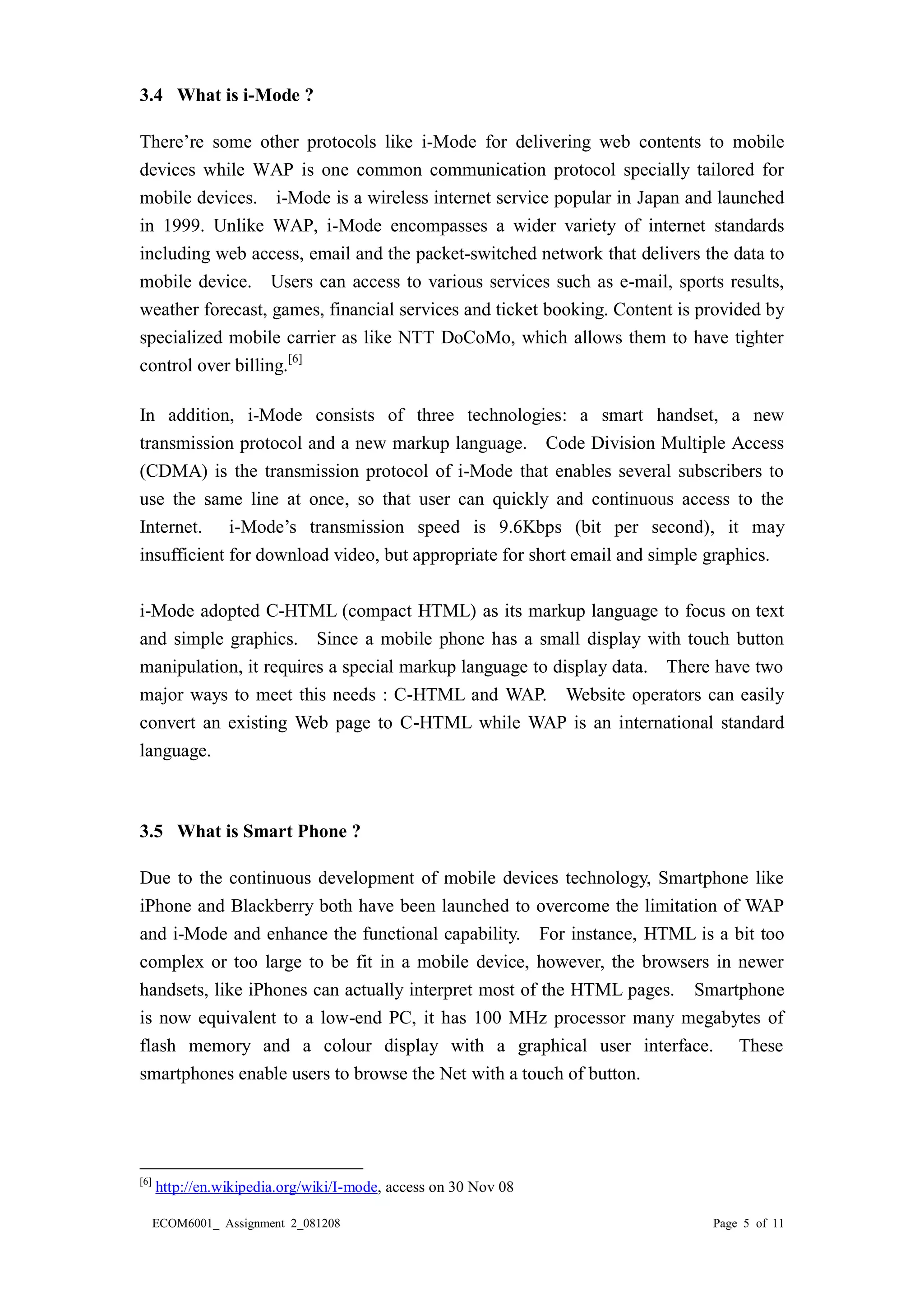 ECOM6001_ Assignment 2_081208 Page 5 of 11 
3.4 What is i-Mode ? 
There’re some other protocols like i-Mode for delivering web contents to mobile devices while WAP is one common communication protocol specially tailored for mobile devices. i-Mode is a wireless internet service popular in Japan and launched in 1999. Unlike WAP, i-Mode encompasses a wider variety of internet standards including web access, email and the packet-switched network that delivers the data to mobile device. Users can access to various services such as e-mail, sports results, weather forecast, games, financial services and ticket booking. Content is provided by specialized mobile carrier as like NTT DoCoMo, which allows them to have tighter control over billing.[6] 
In addition, i-Mode consists of three technologies: a smart handset, a new transmission protocol and a new markup language. Code Division Multiple Access (CDMA) is the transmission protocol of i-Mode that enables several subscribers to use the same line at once, so that user can quickly and continuous access to the Internet. i-Mode’s transmission speed is 9.6Kbps (bit per second), it may insufficient for download video, but appropriate for short email and simple graphics. 
i-Mode adopted C-HTML (compact HTML) as its markup language to focus on text and simple graphics. Since a mobile phone has a small display with touch button manipulation, it requires a special markup language to display data. There have two major ways to meet this needs : C-HTML and WAP. Website operators can easily convert an existing Web page to C-HTML while WAP is an international standard language. 
3.5 What is Smart Phone ? 
Due to the continuous development of mobile devices technology, Smartphone like iPhone and Blackberry both have been launched to overcome the limitation of WAP and i-Mode and enhance the functional capability. For instance, HTML is a bit too complex or too large to be fit in a mobile device, however, the browsers newer handsets, like iPhones can actually interpret most of the HTML pages. Smartphone is now equivalent to a low-end PC, it has 100 MHz processor many megabytes of flash memory and a colour display with graphical user interface. These smartphones enable users to browse the Net with a touch of button. 
[6] http://en.wikipedia.org/wiki/I-mode, access on 30 Nov 08  
