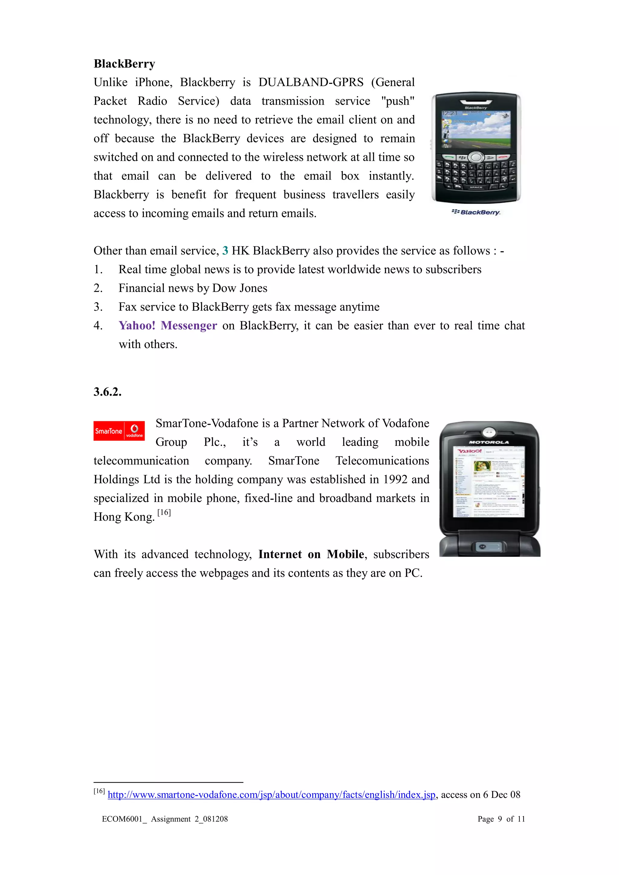 ECOM6001_ Assignment 2_081208 Page 9 of 11 
BlackBerry 
Unlike iPhone, Blackberry is DUALBAND-GPRS (General Packet Radio Service) data transmission service "push" technology, there is no need to retrieve the email client on and off because the BlackBerry devices are designed to remain switched on and connected to the wireless network at all time so that email can be delivered to the email box instantly. Blackberry is benefit for frequent business travellers easily access to incoming emails and return emails. 
Other than email service, 3 HK BlackBerry also provides the service as follows : - 
1. Real time global news is to provide latest worldwide news to subscribers 
2. Financial news by Dow Jones 
3. Fax service to BlackBerry gets fax message anytime 
4. Yahoo! Messenger on BlackBerry, it can be easier than ever to real time chat with others. 
3.6.2. 
SmarTone-Vodafone is a Partner Network of Group Plc., it’s a world leading mobile telecommunication company. SmarTone Telecomunications Holdings Ltd is the holding company was established in 1992 and specialized in mobile phone, fixed-line and broadband markets in Hong Kong. [16] 
With its advanced technology, Internet on Mobile, subscribers can freely access the webpages and its contents as they are on PC. 
[16] http://www.smartone-vodafone.com/jsp/about/company/facts/english/index.jsp, access on 6 Dec 08  