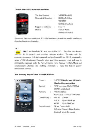 ECOM6001_ Assignment 2_081208 Page 10 of 11 
The new BlackBerry Bold from Vodafone 
The Key Features : 3G/HSDPA/WiFi 
Network & Roaming : HSDPA 3.6Mbps 
WCDMA 
GSM & Quadband 
Support to Vodafone : FoneTV 
Mobile Market Watch 
Internet on Mobile 
Due to the Vodafone widespread 3G/HSDPA networks around the world, it enhances the reliability of mobile device. 
3.6.3 
1O1O, the brand of CSL, was launched in 1993. They best have known for its networks and premium customer services. To make easier for customers to manage both their personal and professional lives, 1O1O introduced a series of 3G Infotainment Channels where everything customer want and need is intelligently organized under the News, Finance, Horse Racing, Football, Music and Entertainment Channels etc, enabling customers to enjoy the highest quality infotainment services. 
New Samsung Anycall Pixon M8800H 3G Phone 
Features : 3.2” TFT Display and full touch 
Handwriting recognition 
Support : WAP browsing, MMS, POP3 & 
IMAP4 email client 
Network : WCDMA (3G) 
GSM (2G) – 850/900/1800/1900 
Connectivity : HSDPA 72Mbps 
EDGE Up to 236.8Kbps 
GPRS Up to 53.6Kbps 
Entertainment : News, Finance info, 
Lifestyle Channel, Horse Racing, 
Football, Music Download 
 