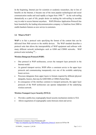 ECOM6001_ Assignment 2_081208 Page 2 of 11 
In the beginning, Internet just for scientists or academic researchers, due to lots of benefits on the Internet, it became one of most popular technological and social communication media and used rapidly as began from 1990. [2] As the web-surfing dramatically as a part of life, people desire on making the web-surfing in movable way in order to access Internet anywhere. WAP (Wireless Application Protocol) has been launched by the leading telecommunication company i.e.Vodafone from 2000 to enable handsets features as new service to customers. 
3.2 What is WAP ? WAP is in fact a protocol suite specifying the format of content that can be delivered from Web servers to the mobile devices. The WAP standard describes a protocol suite that allows the interoperability of WAP equipment and software with many different network technologies such as GSM and CDMS networks. WAP protocol suite including [4]: - Wireless Datagram Protocol (WDP) 
 One protocol in WAP architecture, covers the transport layer protocols in the Internet model. 
 As general transport service, WDP offers a consistent service to the upper layer protocols and communicating transparently over one of the available underlying bearer services. 
 Processes datagrams from upper layers to formats required by different physical datapaths, bearers, that may be GSM SMS or CDMA Packet Data. 
 In consequence of the interface common to transport protocols, upper layer protocols of the WAP architecture can operate independent underlying wireless network. Wireless Transport Layer Security (WTLS) 
 Provides a public-key cryptography-based security mechanism similar to TLS. 
 Allows negotiation of cryptographic suites between client and server. 
[2] Electronic Commerce, Gary P Schneider p29 
[4] http://en.wikipedia.org/wiki/Wireless_Application_Protocol, access on 30 Nov 08  