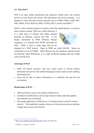 ECOM6001_ Assignment 2_081208 Page 4 of 11 
3.3 Why WAP ? WAP is an open, global specification that empowers mobile users with wireless devices to easily access and interact with information and services instantly. It is designed to work with most wireless networks such as CDPD, CDMA, GSM, PDC, PHS, TDMA, FLEX, ReFLEX, iDEN, TETRA, DECT, ataTAC and GRPS.[5] 
WAP is to show internet contents on wireless clients like mobile phones, it’s fit into a small wireless terminal. WAP uses a Micro Browser, it is a small piece of software that makes minimal demands on hardware, memory and CPU. It can display information by WML (Wireless Markup Language), it is inherited from HTML and based on XML. WML is used to create pages that can be displayed in a WAP browser. Pages in WML are called DECKS. Decks constructed as a set of CARDS. Micro Browser can also interpret a reduced version of JavaScript called WMLScript, it is a light JavaScript language and runs simple code on the browser. 
Advantage of WAP 
 WAP will benefit end-users with easy, secure access to relevant internet information and services like unified messaging to access email account, banking, entertainment etc. 
 Users will be able to retrieve information in a controlled, fast and low-cost environment. 
Disadvantage of WAP : - 
 WAP site browser screen is too small on mobile device. 
 Limitation on mobile device such as large amounts of data, especially graphics 
and animations are not allowed. 
 Not enough applications of WAP device, it’s features only for using 2G wireless 
network. The bandwidth is unable to best uses of the network resource and takes a longer time to access the WAP site. 
[5] http://www.wapforum.org/what/index.htm, access on 29 Nov 08  