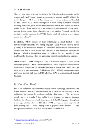 ECOM6001_ Assignment 2_081208 Page 5 of 11 
3.4 What is i-Mode ? 
There’re some other protocols like i-Mode for delivering web contents to mobile devices while WAP is one common communication protocol specially tailored for mobile devices. i-Mode is a wireless internet service popular in Japan and launched in 1999. Unlike WAP, i-Mode encompasses a wider variety of internet standards including web access, email and the packet-switched network that delivers the data to mobile device. Users can access to various services such as e-mail, sports results, weather forecast, games, financial services and ticket booking. Content is provided by specialized mobile carrier as like NTT DoCoMo, which allows them to have tighter control over billing.[6] 
In addition, i-Mode consists of three technologies: a smart handset, a new transmission protocol and a new markup language. Code Division Multiple Access (CDMA) is the transmission protocol of i-Mode that enables several subscribers to use the same line at once, so that user can quickly and continuous access to the Internet. i-Mode’s transmission speed is 9.6Kbps (bit per second), it may insufficient for download video, but appropriate for short email and simple graphics. 
i-Mode adopted C-HTML (compact HTML) as its markup language to focus on text and simple graphics. Since a mobile phone has a small display with touch button manipulation, it requires a special markup language to display data. There have two major ways to meet this needs : C-HTML and WAP. Website operators can easily convert an existing Web page to C-HTML while WAP is an international standard language. 
3.5 What is Smart Phone ? 
Due to the continuous development of mobile devices technology, Smartphone like iPhone and Blackberry both have been launched to overcome the limitation of WAP and i-Mode and enhance the functional capability. For instance, HTML is a bit too complex or too large to be fit in a mobile device, however, the browsers newer handsets, like iPhones can actually interpret most of the HTML pages. Smartphone is now equivalent to a low-end PC, it has 100 MHz processor many megabytes of flash memory and a colour display with graphical user interface. These smartphones enable users to browse the Net with a touch of button. 
[6] http://en.wikipedia.org/wiki/I-mode, access on 30 Nov 08  