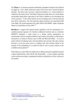 ECOM6001_ Assignment 2_081208 Page 6 of 11 
The iPhone is an internet-connected multimedia smartphone designed and marketed by Apple Inc. with a flush multi-touch colour LCD screen and a minimal hardware interface. The device does not have a physical keyboard, so a virtual keyboard is rendered on the touch screen. The iPhone's functions include those of a camera phone and portable media player (equivalent to the iPod) in addition to text messaging and visual voicemail. It also offers Internet services including email, web browsing and local WiFi connectivity. The first generation phone hardware was quad-band GSM with EDGE; the second generation also adds UMTS with HSDPA. Apple introduced iPhone in United States on June 2007. [8] 
BlackBerry is support full featured Email capabilities with the functionality of a complete personal organizer. It’s include an additional interface such as a miniature QWERTY keyboard, a touch screen or a D-pad, contact management, an accelerometer, built-in navigation hardware and software, the ability to read business documents in a variety of formats such as PDF and Microsoft Office. As well as media software for playing music, browsing photos and viewing video clips, internet browsers or even just secure access to company mail. One common feature to the majority of the smartphones is a contact list able to store as many contacts as the available memory permits.[9] 
Smart Phone is a state-of-the-art mobile device offering advanced capabilities beyond a typical mobile phone, often with PC like functionality. It runs complete operating system software providing a standardized interface and platform to allow software to be installed. 
[8] http://en.wikipedia.org/wiki/Iphone, access on 2 Dec 08 
[9] http://en.wikipedia.org/wiki/Smartphone, access on 30 Nov 08  