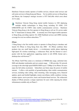 ECOM6001_ Assignment 2_081208 Page 8 of 11 
3.6.1. 
Hutchison Telecom mainly operates of mobile services, telecom retail services and call centre services in Hong Kong and Macau. For its mobile services in Hong Kong and Macau, the Company's strategic investor is NTT DoCoMo which owns about 24.1% stake. 
Hutchison Telecom Hong Kong started mobile business in 1983 deploying multiple mobile technologies in Hong Kong, including 2G GSM, 2.5G GPRS/IS95B and 3G UMTS video mobile communication services. Hutchison Telecom Hong Kong is the first operator in Hong Kong to roll out 3G service under the “3” brand name in January 2004. It currently one of the largest mobile operators in Hong Kong, providing superior 3G, GSM Dualband services and GPRS roaming coverage for over two million subscribers. [12] 
iPhone 
3 Hong Kong is the first mobile carrier or operator in to introduce and launch 3G iPhone in Hong Kong from July 2008. 3G iPhone combines three products into one small handy device - a revolutionary mobile phone deploying high-speed 3G wireless technology, a widescreen iPod, and the Internet in user’s pocket with the best applications supporting emails in rich HTML format and a desktop-class web browser.[13] 
The iPhone Tariff Plan comes at a minimum of 500MB data usage, unlimited intra SMS and abundant multimedia and text content usage. 3 HK provides 3G network coverage in the ultra-high speed HSDPA/HSPA up to 7.2Mbps to let iPhone 3G users enjoy the full online excitement. Subscribers can freely enjoy the power of mobile internet. 3 offers a rich portfolio of ground-breaking video mobile communication services, including video calling, video streaming, video messaging, news, financial updates, sports and football highlights, remote surveillance, traffic condition viewing, weather reports, movie previews, music and location-based services. The widescreen display of iPhone presents a unique experience for users while enjoying the richest infotainment available only on Planet 3. 
[12] http://www.three.com.hk/website/template?pageid=22000&lang=eng, access on 30 Nov 08 
[13] http://iphone.three.com.hk/website/en/home.html, access on 30 Nov 08  