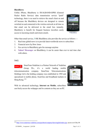 ECOM6001_ Assignment 2_081208 Page 9 of 11 
BlackBerry 
Unlike iPhone, Blackberry is DUALBAND-GPRS (General Packet Radio Service) data transmission service "push" technology, there is no need to retrieve the email client on and off because the BlackBerry devices are designed to remain switched on and connected to the wireless network at all time so that email can be delivered to the email box instantly. Blackberry is benefit for frequent business travellers easily access to incoming emails and return emails. 
Other than email service, 3 HK BlackBerry also provides the service as follows : - 
1. Real time global news is to provide latest worldwide news to subscribers 
2. Financial news by Dow Jones 
3. Fax service to BlackBerry gets fax message anytime 
4. Yahoo! Messenger on BlackBerry, it can be easier than ever to real time chat with others. 
3.6.2. 
SmarTone-Vodafone is a Partner Network of Group Plc., it’s a world leading mobile telecommunication company. SmarTone Telecomunications Holdings Ltd is the holding company was established in 1992 and specialized in mobile phone, fixed-line and broadband markets in Hong Kong. [16] 
With its advanced technology, Internet on Mobile, subscribers can freely access the webpages and its contents as they are on PC. 
[16] http://www.smartone-vodafone.com/jsp/about/company/facts/english/index.jsp, access on 6 Dec 08  