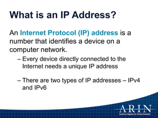 What is an IP Address?
An Internet Protocol (IP) address is a
number that identifies a device on a
computer network.
– Every device directly connected to the
Internet needs a unique IP address
– There are two types of IP addresses – IPv4
and IPv6
 