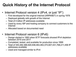 Quick History of the Internet Protocol
• Internet Protocol version 4 (IPv4, or just “IP”)
– First developed for the original Internet (ARPANET) in spring 1978
– Deployed globally with growth of the Internet
– Total of 4 billion IP addresses available
– Used by every ISP and hosting company to connect customers to the
Internet
– Allocated based on documented need
• Internet Protocol version 6 (IPv6)
– Design started in 1993 when IETF forecasts showed IPv4 depletion
between 2010 and 2017
– Completed, tested, and available for production since 1999
– Total of 340,282,366,920,938,463,463,374,607,431,768,211,456 IP
addresses available
– Used and managed similar to IPv4
 