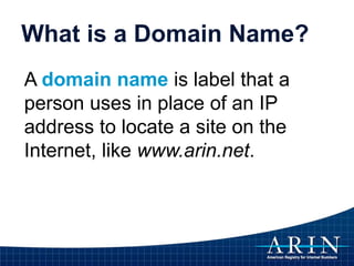 What is a Domain Name?
A domain name is label that a
person uses in place of an IP
address to locate a site on the
Internet, like www.arin.net.
 