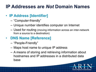 IP Addresses are Not Domain Names
• IP Address [Identifier]
– “Computer-friendly”
– Unique number identifies computer on Internet
– Used for routing (moving information across an inter-network
from a source to a destination)
• DNS Name [Reference]
– “People-Friendly”
– Maps host name to unique IP address
– A means of storing and retrieving information about
hostnames and IP addresses in a distributed data
base
 
