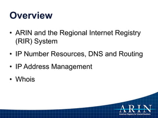 Overview
• ARIN and the Regional Internet Registry
(RIR) System
• IP Number Resources, DNS and Routing
• IP Address Management
• Whois
 