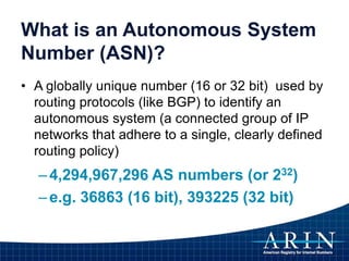What is an Autonomous System
Number (ASN)?
• A globally unique number (16 or 32 bit) used by
routing protocols (like BGP) to identify an
autonomous system (a connected group of IP
networks that adhere to a single, clearly defined
routing policy)
–4,294,967,296 AS numbers (or 232)
–e.g. 36863 (16 bit), 393225 (32 bit)
 