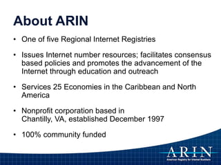 About ARIN
• One of five Regional Internet Registries
• Issues Internet number resources; facilitates consensus
based policies and promotes the advancement of the
Internet through education and outreach
• Services 25 Economies in the Caribbean and North
America
• Nonprofit corporation based in
Chantilly, VA, established December 1997
• 100% community funded
 