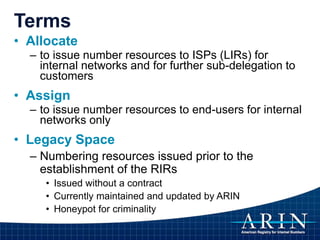 Terms
• Allocate
– to issue number resources to ISPs (LIRs) for
internal networks and for further sub-delegation to
customers
• Assign
– to issue number resources to end-users for internal
networks only
• Legacy Space
– Numbering resources issued prior to the
establishment of the RIRs
• Issued without a contract
• Currently maintained and updated by ARIN
• Honeypot for criminality
 