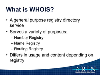 What is WHOIS?
• A general purpose registry directory
service
• Serves a variety of purposes:
– Number Registry
– Name Registry
– Routing Registry
• Differs in usage and content depending on
registry
 