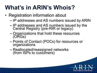 • Registration information about
– IP addresses and AS numbers issued by ARIN
– IP addresses and AS numbers issued by the
Central Registry (pre-RIR or legacy)
– Organizations that hold these resources
(ORGs)
– Points of Contact (POCs) for resources or
organizations
– Reallocated/reassigned networks
(from ISPs to customers)
What’s in ARIN’s Whois?
 