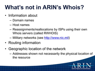 What’s not in ARIN’s Whois?
• Information about
– Domain names
– Host names
– Reassignments/reallocations by ISPs using their own
Whois servers (called RWHOIS)
– Military networks (see http://www.nic.mil)
• Routing information
• Geographic location of the network
– Addresses shown not necessarily the physical location of
the resource
 