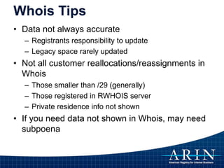 Whois Tips
• Data not always accurate
– Registrants responsibility to update
– Legacy space rarely updated
• Not all customer reallocations/reassignments in
Whois
– Those smaller than /29 (generally)
– Those registered in RWHOIS server
– Private residence info not shown
• If you need data not shown in Whois, may need
subpoena
 