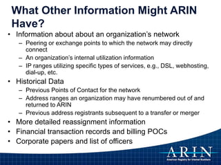 What Other Information Might ARIN
Have?
• Information about about an organization’s network
– Peering or exchange points to which the network may directly
connect
– An organization’s internal utilization information
– IP ranges utilizing specific types of services, e.g., DSL, webhosting,
dial-up, etc.
• Historical Data
– Previous Points of Contact for the network
– Address ranges an organization may have renumbered out of and
returned to ARIN
– Previous address registrants subsequent to a transfer or merger
• More detailed reassignment information
• Financial transaction records and billing POCs
• Corporate papers and list of officers
 