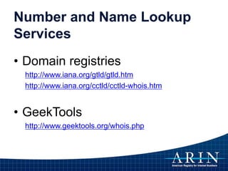 Number and Name Lookup
Services
• Domain registries
http://www.iana.org/gtld/gtld.htm
http://www.iana.org/cctld/cctld-whois.htm
• GeekTools
http://www.geektools.org/whois.php
 