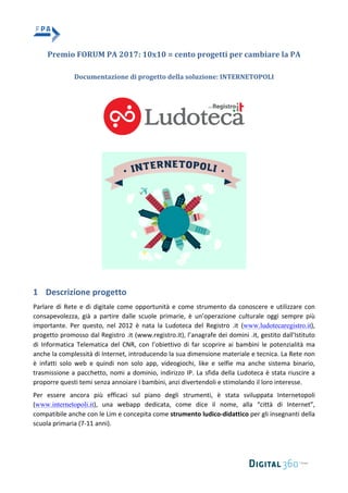 Premio	FORUM	PA	2017:	10x10	=	cento	progetti	per	cambiare	la	PA	
	
Documentazione	di	progetto	della	soluzione:	INTERNETOPOLI	
	
	
	
	
	
1 Descrizione	progetto	
Parlare	di	Rete	e	di	digitale	come	opportunità	e	come	strumento	da	conoscere	e	utilizzare	con	
consapevolezza,	 già	 a	 partire	 dalle	 scuole	 primarie,	 è	 un’operazione	 culturale	 oggi	 sempre	 più	
importante.	 Per	 questo,	 nel	 2012	 è	 nata	 la	 Ludoteca	 del	 Registro	 .it	 (www.ludotecaregistro.it),	
progetto	promosso	dal	Registro	.it	(www.registro.it),	l’anagrafe	dei	domini	.it,	gestito	dall'Istituto	
di	 Informatica	 Telematica	 del	 CNR,	 con	 l’obiettivo	 di	 far	 scoprire	 ai	 bambini	 le	 potenzialità	 ma	
anche	la	complessità	di	Internet,	introducendo	la	sua	dimensione	materiale	e	tecnica.	La	Rete	non	
è	 infatti	 solo	 web	 e	 quindi	 non	 solo	 app,	 videogiochi,	 like	 e	 selfie	 ma	 anche	 sistema	 binario,	
trasmissione	a	pacchetto,	nomi	a	dominio,	indirizzo	IP.	La	sfida	della	Ludoteca	è	stata	riuscire	a	
proporre	questi	temi	senza	annoiare	i	bambini,	anzi	divertendoli	e	stimolando	il	loro	interesse.		
Per	 essere	 ancora	 più	 efficaci	 sul	 piano	 degli	 strumenti,	 è	 stata	 sviluppata	 Internetopoli	
(www.internetopoli.it),	 una	 webapp	 dedicata,	 come	 dice	 il	 nome,	 alla	 “città	 di	 Internet”,	
compatibile	anche	con	le	Lim	e	concepita	come	strumento	ludico-didattico	per	gli	insegnanti	della	
scuola	primaria	(7-11	anni).	
 