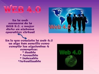 Es la web
  sucesora de la
WEB 3.0, o mejor
dicho un sistema
operativo virtual


En lo que consiste la web 4.0
  es algo tan sencillo como
  cumplir los siguientes 4
          conceptos:
           * Usable
         * Accesible
         * Indexable
        *Actualizable
 