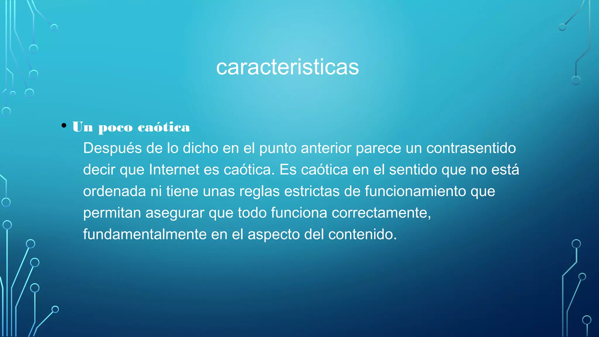 caracteristicas
• Un poco caótica
Después de lo dicho en el punto anterior parece un contrasentido
decir que Internet es caótica. Es caótica en el sentido que no está
ordenada ni tiene unas reglas estrictas de funcionamiento que
permitan asegurar que todo funciona correctamente,
fundamentalmente en el aspecto del contenido.
 