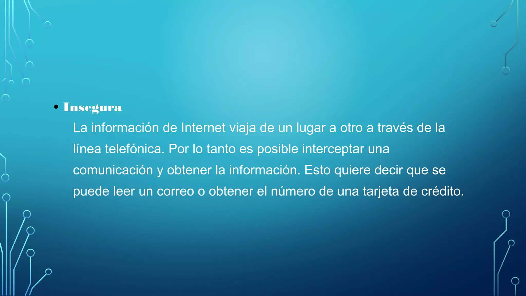 • Insegura
La información de Internet viaja de un lugar a otro a través de la
línea telefónica. Por lo tanto es posible interceptar una
comunicación y obtener la información. Esto quiere decir que se
puede leer un correo o obtener el número de una tarjeta de crédito.
 