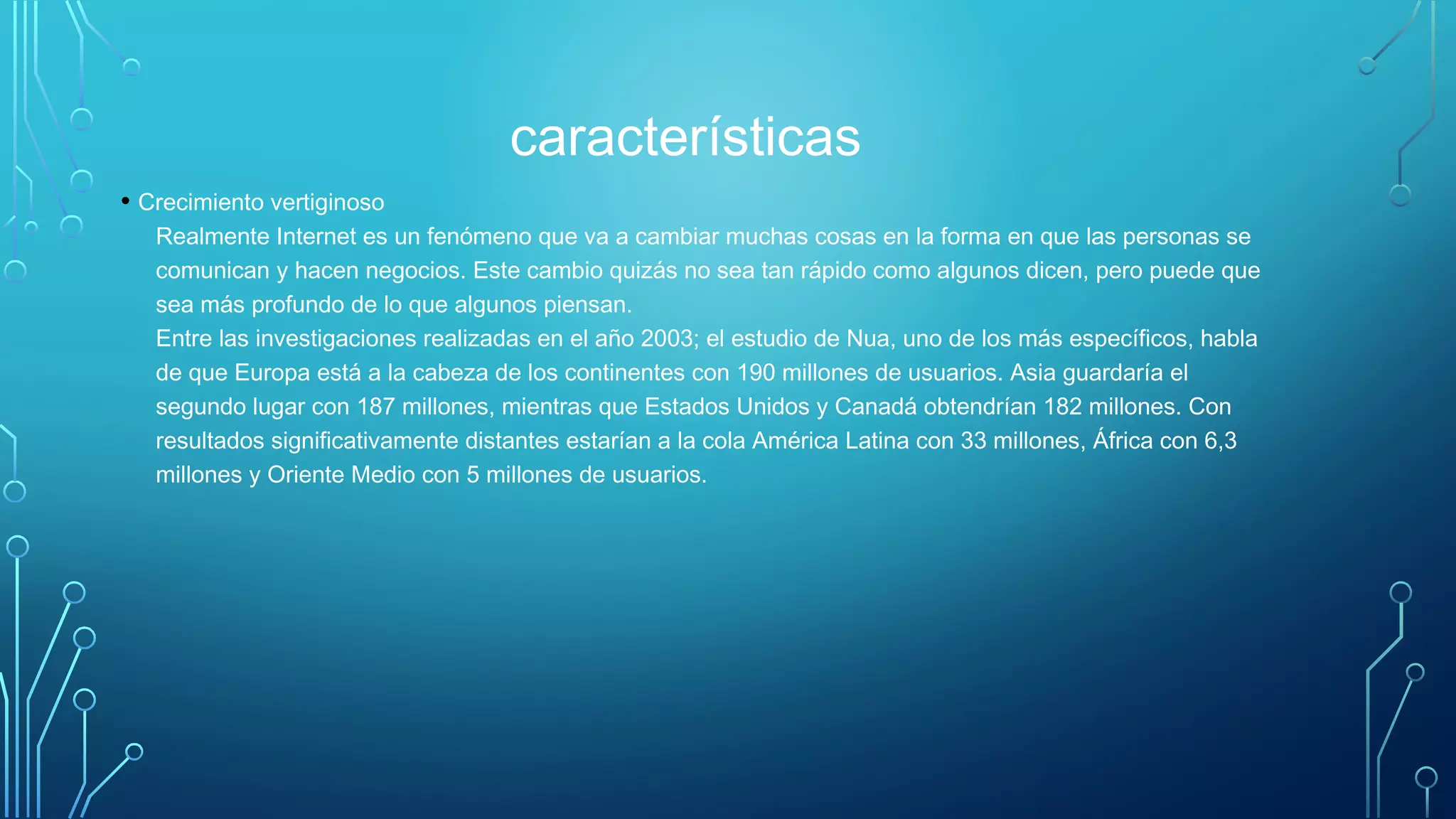 características
• Crecimiento vertiginoso
Realmente Internet es un fenómeno que va a cambiar muchas cosas en la forma en que las personas se
comunican y hacen negocios. Este cambio quizás no sea tan rápido como algunos dicen, pero puede que
sea más profundo de lo que algunos piensan. 
Entre las investigaciones realizadas en el año 2003; el estudio de Nua, uno de los más específicos, habla
de que Europa está a la cabeza de los continentes con 190 millones de usuarios. Asia guardaría el
segundo lugar con 187 millones, mientras que Estados Unidos y Canadá obtendrían 182 millones. Con
resultados significativamente distantes estarían a la cola América Latina con 33 millones, África con 6,3
millones y Oriente Medio con 5 millones de usuarios.
 