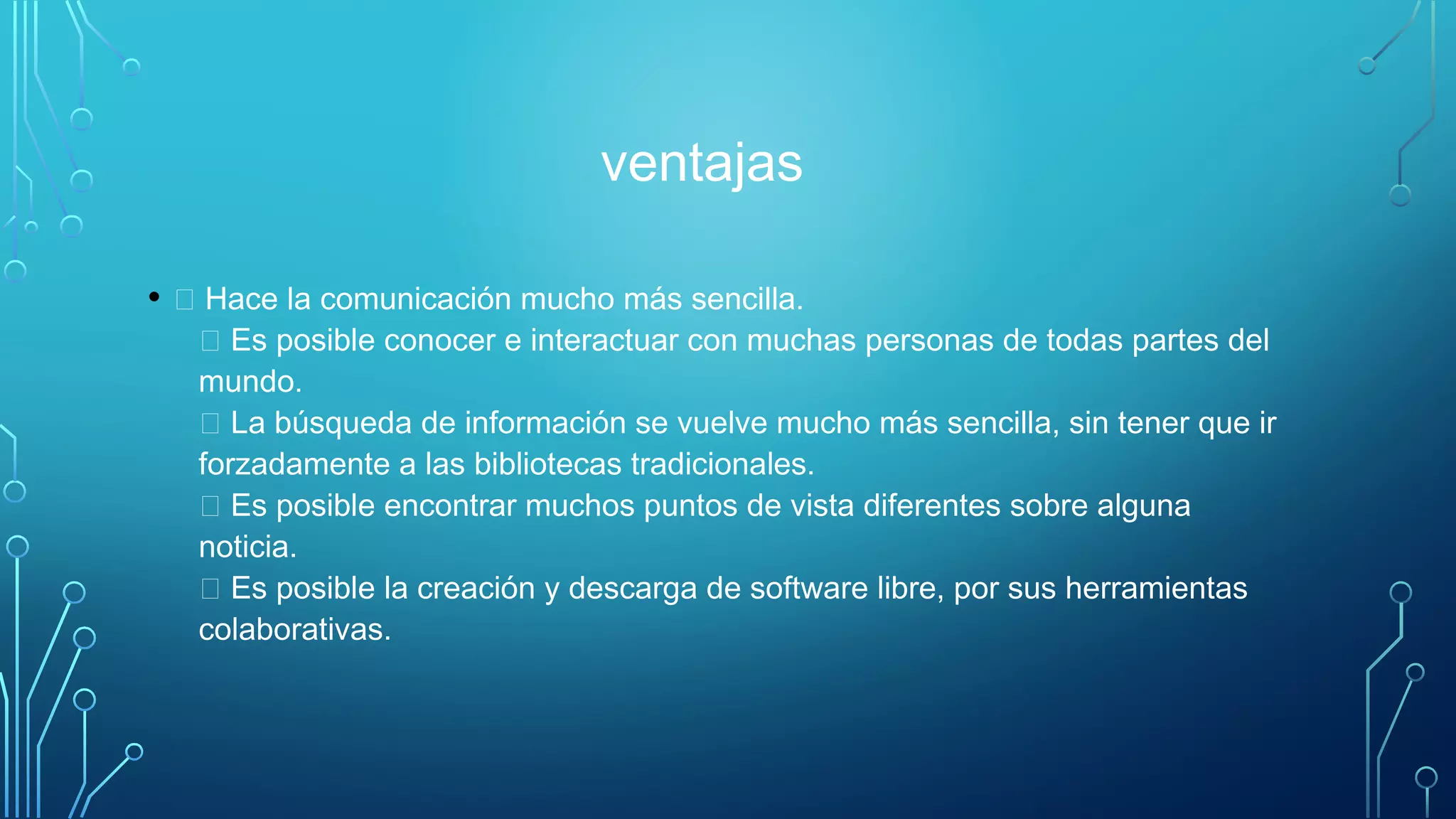 ventajas
•  Hace la comunicación mucho más sencilla. 
 Es posible conocer e interactuar con muchas personas de todas partes del
mundo. 
 La búsqueda de información se vuelve mucho más sencilla, sin tener que ir
forzadamente a las bibliotecas tradicionales. 
 Es posible encontrar muchos puntos de vista diferentes sobre alguna
noticia. 
 Es posible la creación y descarga de software libre, por sus herramientas
colaborativas. 
 