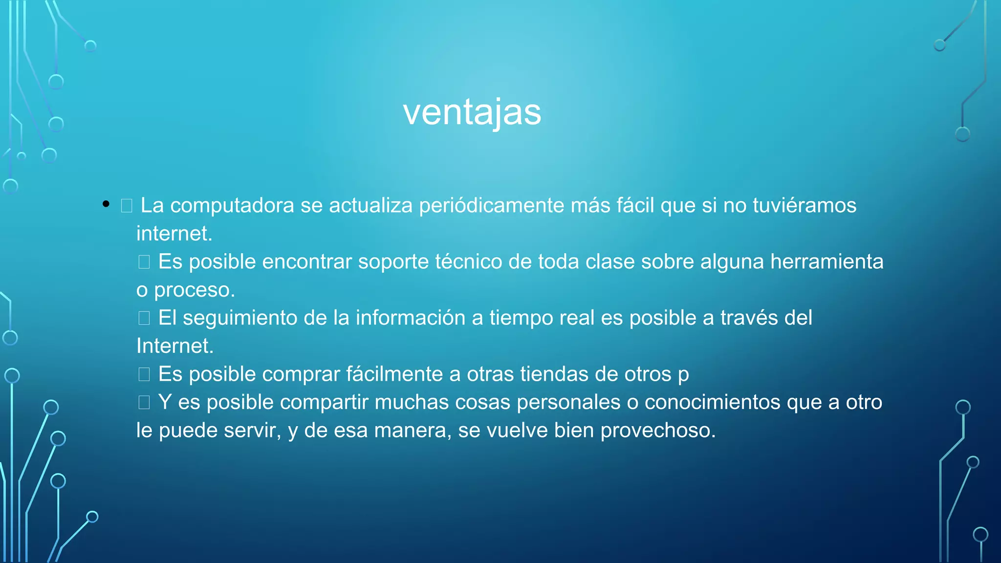 ventajas
•  La computadora se actualiza periódicamente más fácil que si no tuviéramos
internet. 
 Es posible encontrar soporte técnico de toda clase sobre alguna herramienta
o proceso. 
 El seguimiento de la información a tiempo real es posible a través del
Internet. 
 Es posible comprar fácilmente a otras tiendas de otros p 
 Y es posible compartir muchas cosas personales o conocimientos que a otro
le puede servir, y de esa manera, se vuelve bien provechoso. 
 