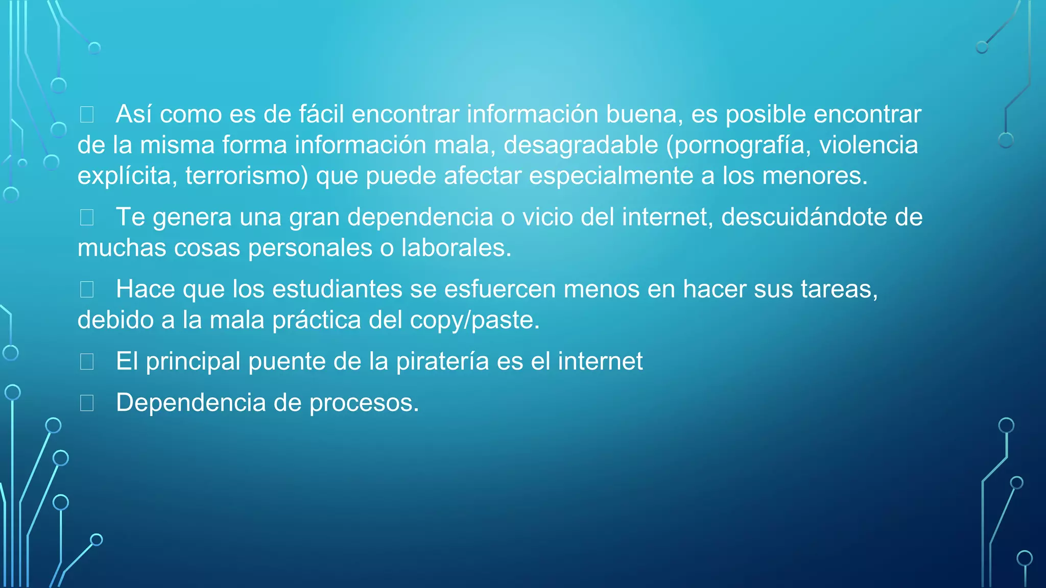  Así como es de fácil encontrar información buena, es posible encontrar
de la misma forma información mala, desagradable (pornografía, violencia
explícita, terrorismo) que puede afectar especialmente a los menores.
 Te genera una gran dependencia o vicio del internet, descuidándote de
muchas cosas personales o laborales.
 Hace que los estudiantes se esfuercen menos en hacer sus tareas,
debido a la mala práctica del copy/paste.
 El principal puente de la piratería es el internet
 Dependencia de procesos.
 