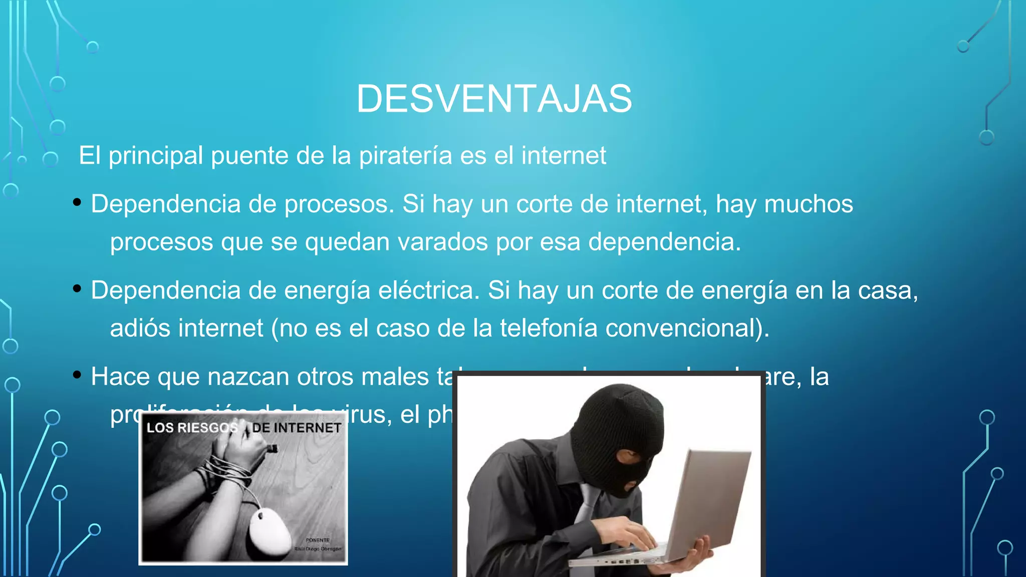DESVENTAJAS
El principal puente de la piratería es el internet
• Dependencia de procesos. Si hay un corte de internet, hay muchos
procesos que se quedan varados por esa dependencia.
• Dependencia de energía eléctrica. Si hay un corte de energía en la casa,
adiós internet (no es el caso de la telefonía convencional).
• Hace que nazcan otros males tales como el spam, el malware, la
proliferación de los virus, el phising, etc.
 