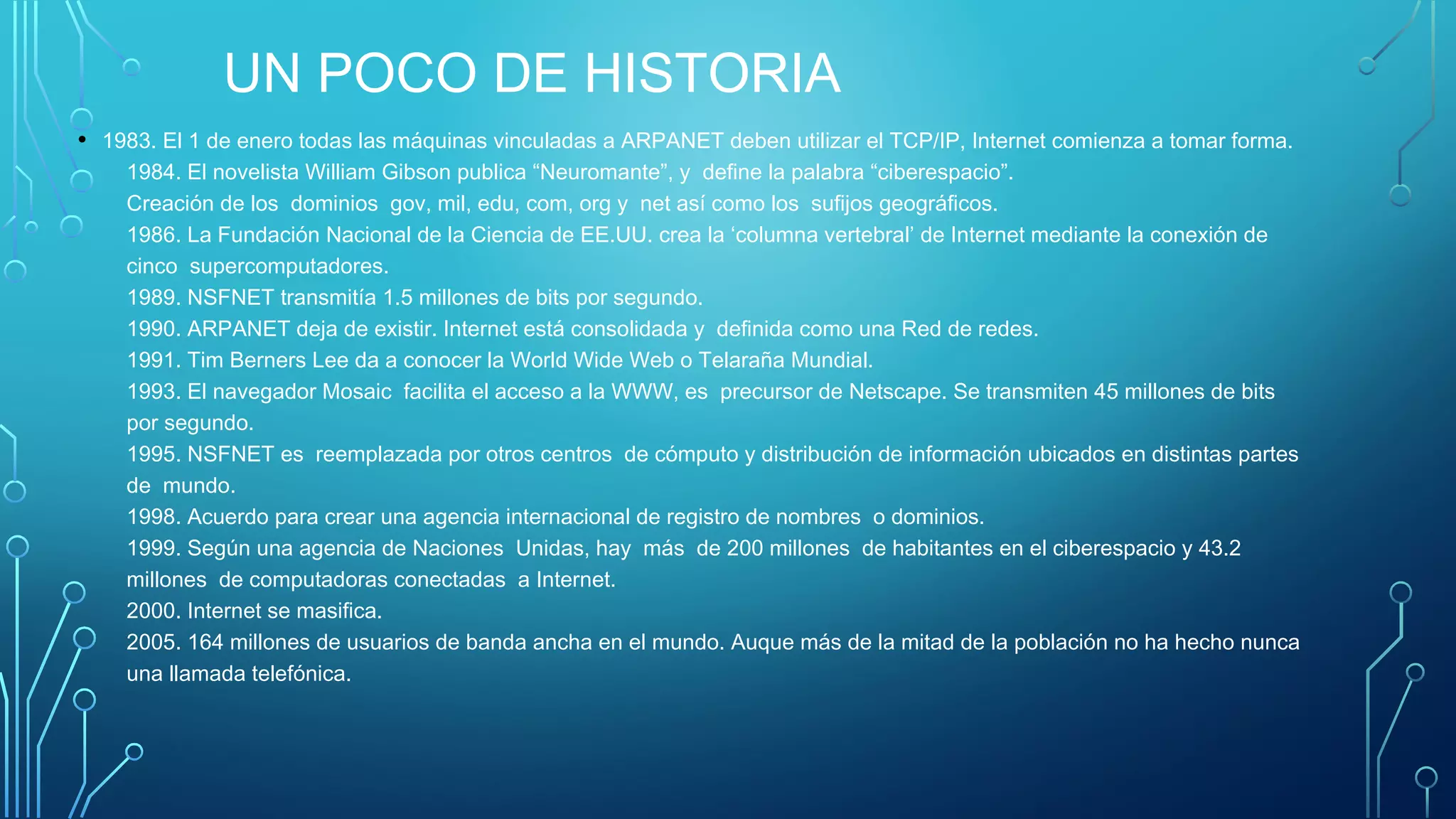 UN POCO DE HISTORIA
• 1983. El 1 de enero todas las máquinas vinculadas a ARPANET deben utilizar el TCP/IP, Internet comienza a tomar forma. 
1984. El novelista William Gibson publica “Neuromante”, y  define la palabra “ciberespacio”. 
Creación de los  dominios  gov, mil, edu, com, org y  net así como los  sufijos geográficos. 
1986. La Fundación Nacional de la Ciencia de EE.UU. crea la ‘columna vertebral’ de Internet mediante la conexión de
cinco  supercomputadores. 
1989. NSFNET transmitía 1.5 millones de bits por segundo. 
1990. ARPANET deja de existir. Internet está consolidada y  definida como una Red de redes. 
1991. Tim Berners Lee da a conocer la World Wide Web o Telaraña Mundial. 
1993. El navegador Mosaic  facilita el acceso a la WWW, es  precursor de Netscape. Se transmiten 45 millones de bits
por segundo. 
1995. NSFNET es  reemplazada por otros centros  de cómputo y distribución de información ubicados en distintas partes
de  mundo. 
1998. Acuerdo para crear una agencia internacional de registro de nombres  o dominios. 
1999. Según una agencia de Naciones  Unidas, hay  más  de 200 millones  de habitantes en el ciberespacio y 43.2
millones  de computadoras conectadas  a Internet. 
2000. Internet se masifica. 
2005. 164 millones de usuarios de banda ancha en el mundo. Auque más de la mitad de la población no ha hecho nunca
una llamada telefónica.
 