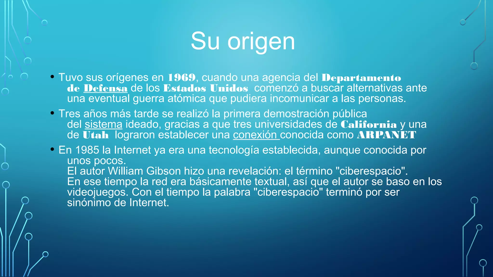 Su origen
• Tuvo sus orígenes en 1969, cuando una agencia del Departamento
de Defensa de los Estados Unidos  comenzó a buscar alternativas ante
una eventual guerra atómica que pudiera incomunicar a las personas. 
• Tres años más tarde se realizó la primera demostración pública
del sistema ideado, gracias a que tres universidades de California y una
de Utah  lograron establecer una conexión conocida como ARPANET
• En 1985 la Internet ya era una tecnología establecida, aunque conocida por
unos pocos. 
El autor William Gibson hizo una revelación: el término "ciberespacio". 
En ese tiempo la red era básicamente textual, así que el autor se baso en los
videojuegos. Con el tiempo la palabra "ciberespacio" terminó por ser
sinónimo de Internet. 
 