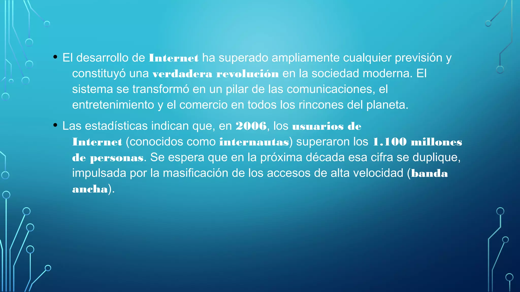 • El desarrollo de Internet ha superado ampliamente cualquier previsión y
constituyó una verdadera revolución en la sociedad moderna. El
sistema se transformó en un pilar de las comunicaciones, el
entretenimiento y el comercio en todos los rincones del planeta.
• Las estadísticas indican que, en 2006, los usuarios de
Internet (conocidos como internautas) superaron los 1.100 millones
de personas. Se espera que en la próxima década esa cifra se duplique,
impulsada por la masificación de los accesos de alta velocidad (banda
ancha).
 