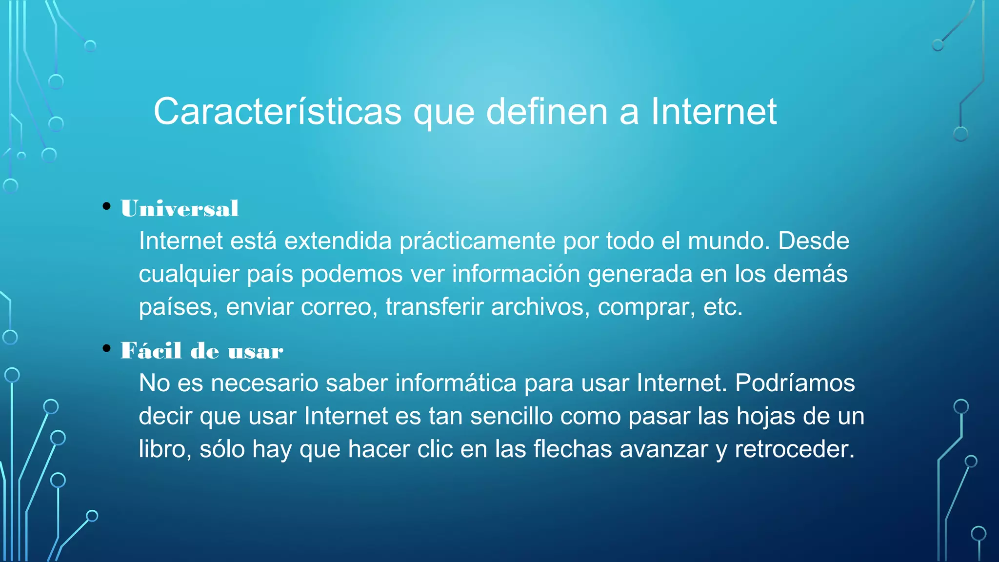 Características que definen a Internet
• Universal
Internet está extendida prácticamente por todo el mundo. Desde
cualquier país podemos ver información generada en los demás
países, enviar correo, transferir archivos, comprar, etc.
• Fácil de usar
No es necesario saber informática para usar Internet. Podríamos
decir que usar Internet es tan sencillo como pasar las hojas de un
libro, sólo hay que hacer clic en las flechas avanzar y retroceder.
 