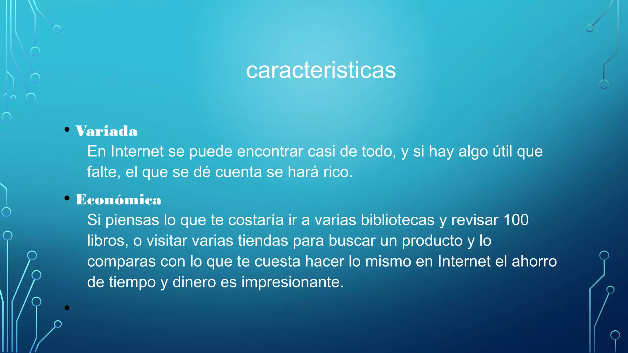 caracteristicas
• Variada
En Internet se puede encontrar casi de todo, y si hay algo útil que
falte, el que se dé cuenta se hará rico.
• Económica
Si piensas lo que te costaría ir a varias bibliotecas y revisar 100
libros, o visitar varias tiendas para buscar un producto y lo
comparas con lo que te cuesta hacer lo mismo en Internet el ahorro
de tiempo y dinero es impresionante.
•
 