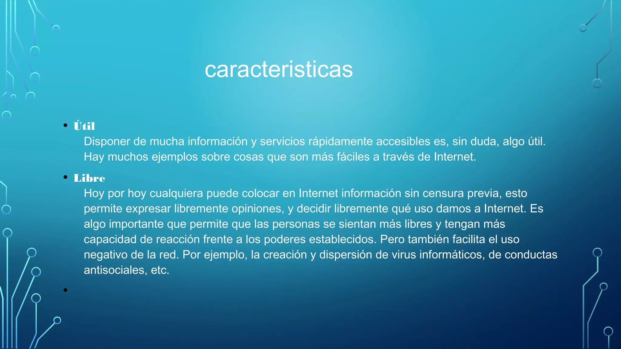 caracteristicas
• Útil
Disponer de mucha información y servicios rápidamente accesibles es, sin duda, algo útil.
Hay muchos ejemplos sobre cosas que son más fáciles a través de Internet.
• Libre
Hoy por hoy cualquiera puede colocar en Internet información sin censura previa, esto
permite expresar libremente opiniones, y decidir libremente qué uso damos a Internet. Es
algo importante que permite que las personas se sientan más libres y tengan más
capacidad de reacción frente a los poderes establecidos. Pero también facilita el uso
negativo de la red. Por ejemplo, la creación y dispersión de virus informáticos, de conductas
antisociales, etc.
•
 