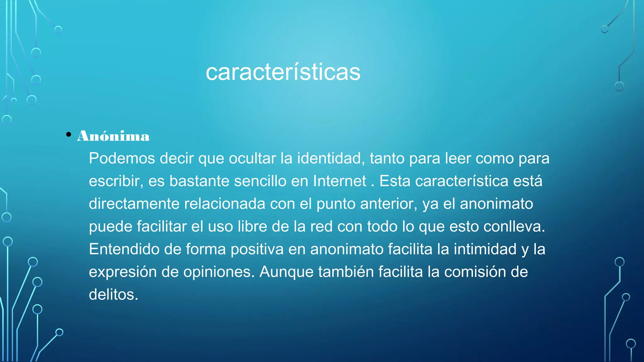 características
• Anónima
Podemos decir que ocultar la identidad, tanto para leer como para
escribir, es bastante sencillo en Internet . Esta característica está
directamente relacionada con el punto anterior, ya el anonimato
puede facilitar el uso libre de la red con todo lo que esto conlleva.
Entendido de forma positiva en anonimato facilita la intimidad y la
expresión de opiniones. Aunque también facilita la comisión de
delitos.
 