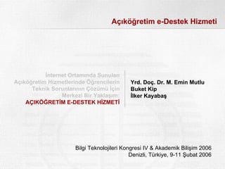 Açıköğretim e-Destek Hizmeti




           İnternet Ortamında Sunulan
Açıköğretim Hizmetlerinde Öğrencilerin      Yrd. Doç. Dr. M. Emin Mutlu
      Teknik Sorunlarının Çözümü İçin       Buket Kip
                 Merkezi Bir Yaklaşım:      İlker Kayabaş
    AÇIKÖĞRETİM E-DESTEK HİZMETİ




                      Bilgi Teknolojileri Kongresi IV & Akademik Bilişim 2006
                                             Denizli, Türkiye, 9-11 Şubat 2006
 
