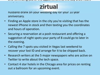 and reminding you of the appointment as the day draw nears
ex: haircut, massage, manicure.
• Finding and ordering a case of the same wine you and your
husband drank on your wedding day for your 10 year
anniversary.
• Finding an Apple store in the city you're visiting that has the
newest iPhone in stock and then texting you the coordinates
and hours of operation.
• Securing a reservation at a posh restaurant and offering a
suggestion of night spots your party of 8 could go to later in
the evening.
• Calling the 7 spots you visited in Vegas last weekend to
recover your lost ID and arrange for it to be shipped back.
• Research writers at the 5 major newspapers who are active on
Twitter to write about the tech space.
• Contact 4 star hotels in the Chicago area for prices on renting
out a ballroom for an upcoming event.
 