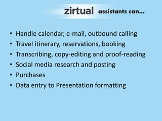 • Handle calendar, e-mail, outbound calling
• Travel itinerary, reservations, booking
• Transcribing, copy-editing and proof-reading
• Social media research and posting
• Purchases
• Data entry to Presentation formatting
assistants can…
 