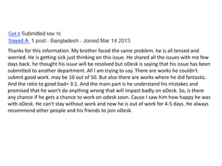 Thanks for this information. My brother faced the same problem. he is all tensed and
worried. He is getting sick just thinking on this issue. He shared all the issues with me few
days back. he thought his issue will be resolved but oDesk is saying that his issue has been
submitted to another department. All I am trying to say. There are works he couldn't
submit good work. may be 10 out of 50. But also there are works where he did fantastic.
And the ratio to good:bad= 3:1. And the main part is he understand his mistakes and
promised that he won't do anything wrong that will impact badly on oDesk. So, is there
any chance if he gets a chance to work on odesk soon. Cause I saw him how happy he was
with oDesk. He can't stay without work and now he is out of work for 4-5 days. He always
recommend other people and his friends to join oDesk.
 