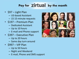 • $97 – Light Plan
– US-based Assistant
– 15 15-minute requests
• $197 – Premium Plan
– Dedicated Assistant
– Up to 10 hours
– E-mail and Phone support
• $397 – Executive Plan
– Up to 20 hours
– Same day turn-around
• $997 – VIP Plan
– Up to 50 hours
– Night and Weekend
– E-mail, Phone and SMS support
Pay for by the month
 