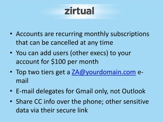 • Accounts are recurring monthly subscriptions
that can be cancelled at any time
• You can add users (other execs) to your
account for $100 per month
• Top two tiers get a ZA@yourdomain.com e-
mail
• E-mail delegates for Gmail only, not Outlook
• Share CC info over the phone; other sensitive
data via their secure link
 