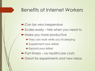 Benefits of Internet Workers
 Can be very inexpensive
 Scales easily – hire when you need to
 Make you more productive
 They can work while you’re sleeping
 Supplement your skillset
 Expand your skillset
 Part-timers – no healthcare costs
 Great for experiments and new ideas
 