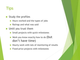 Tips
 Study the profiles
 Hours worked and the types of jobs
 Ratings and what was said
 Until you trust them
 Small projects with quick milestones
 Work you know exactly how to do (but
don’t have time)
 Hourly work with lots of monitoring of results
 Fixed price projects with milestones
 